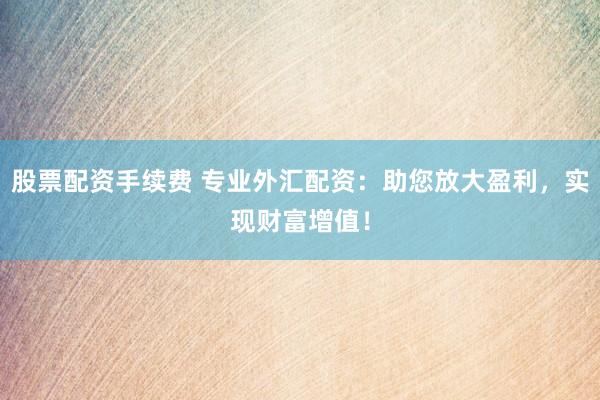股票配资手续费 专业外汇配资：助您放大盈利，实现财富增值！