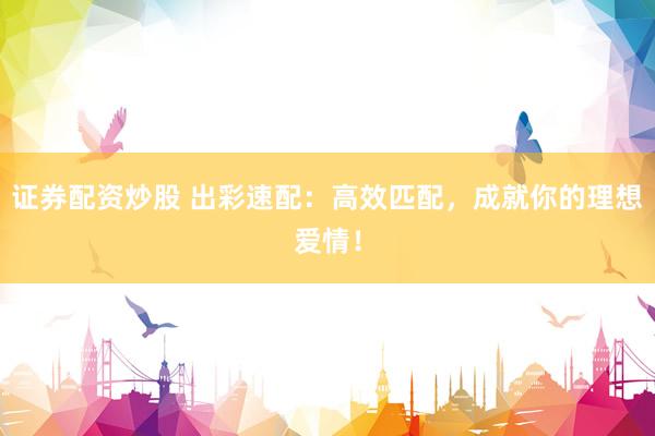 证券配资炒股 出彩速配：高效匹配，成就你的理想爱情！