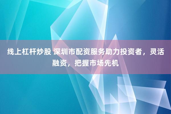 线上杠杆炒股 深圳市配资服务助力投资者，灵活融资，把握市场先机